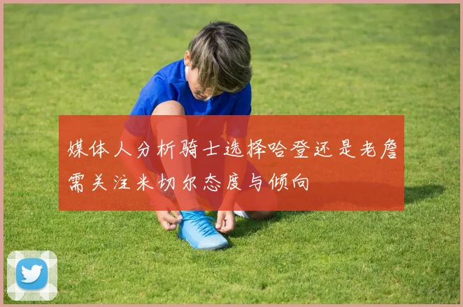 媒体人分析骑士选择哈登还是老詹需关注米切尔态度与倾向