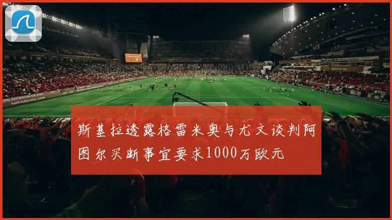 斯基拉透露格雷米奥与尤文谈判阿图尔买断事宜要求1000万欧元