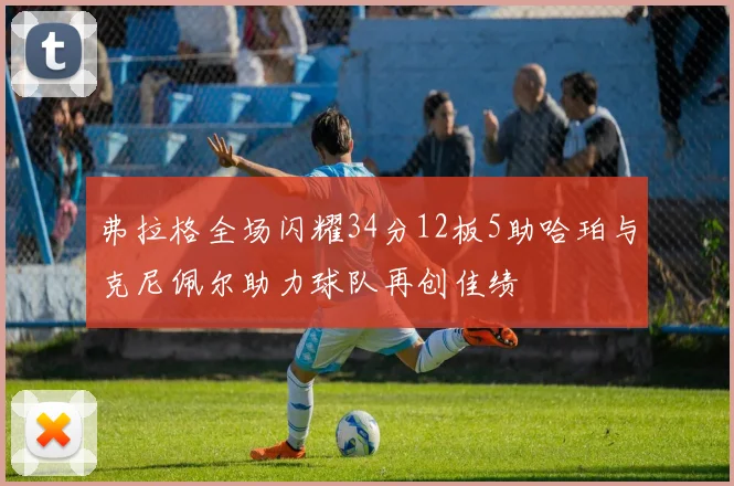 弗拉格全场闪耀34分12板5助哈珀与克尼佩尔助力球队再创佳绩