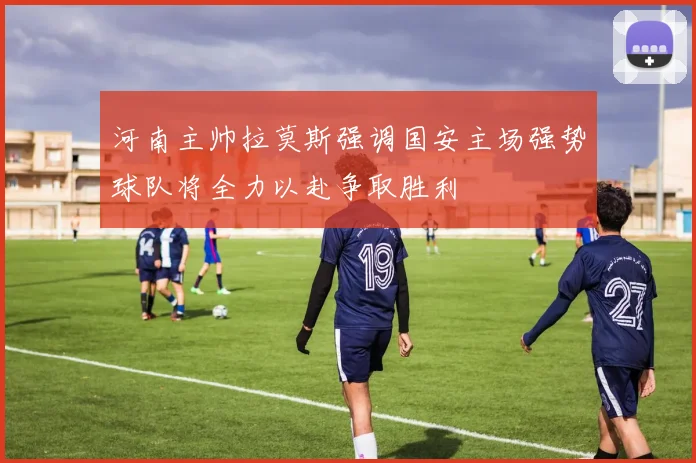 河南主帅拉莫斯强调国安主场强势球队将全力以赴争取胜利