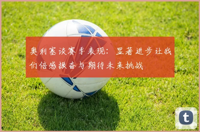 奥利塞谈赛季表现：显著进步让我们倍感振奋与期待未来挑战