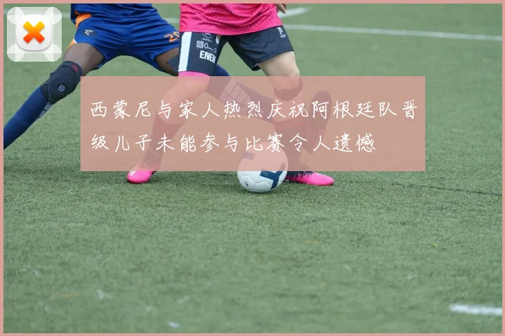 西蒙尼与家人热烈庆祝阿根廷队晋级儿子未能参与比赛令人遗憾