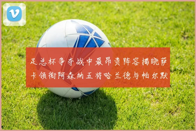 足总杯争夺战中最昂贵阵容揭晓萨卡领衔阿森纳五将哈兰德与帕尔默同在列
