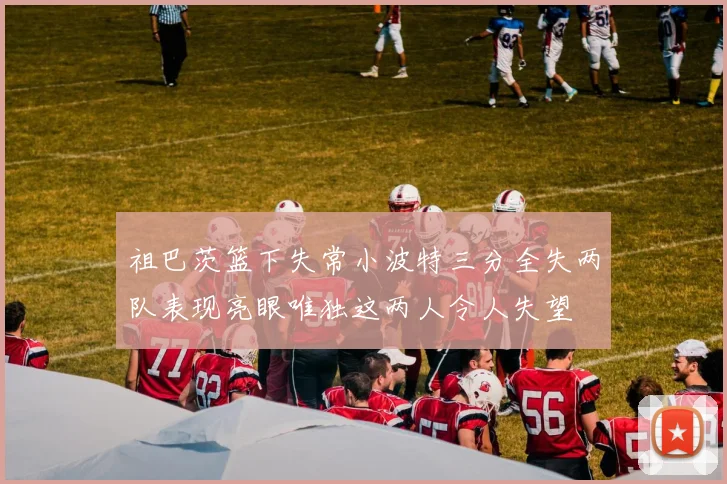 祖巴茨篮下失常小波特三分全失两队表现亮眼唯独这两人令人失望