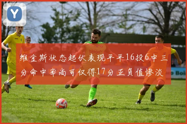 维金斯状态起伏表现平平16投6中三分命中率尚可仅得17分正负值惨淡12