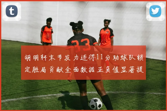胡明轩末节发力连得11分助球队锁定胜局贡献全面数据正负值显著提升