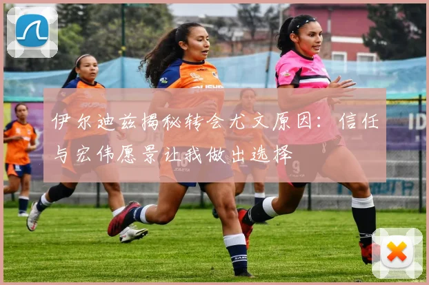 伊尔迪兹揭秘转会尤文原因：信任与宏伟愿景让我做出选择