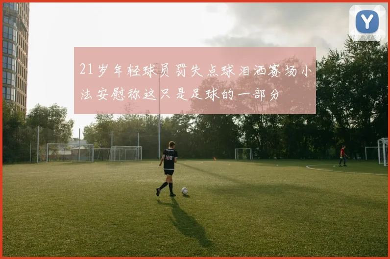 21岁年轻球员罚失点球泪洒赛场小法安慰称这只是足球的一部分