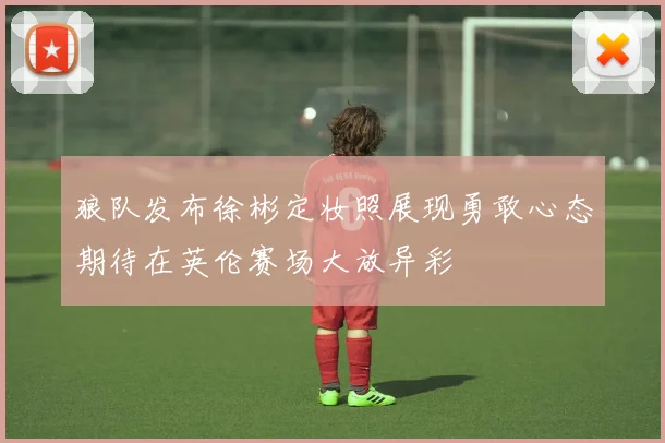 狼队发布徐彬定妆照展现勇敢心态期待在英伦赛场大放异彩