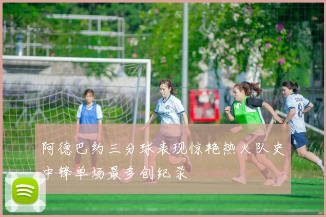 阿德巴约三分球表现惊艳热火队史中锋单场最多创纪录