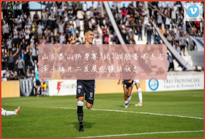 山东泰山热身赛3比1战胜香港杰志泽卡梅开二度展现强劲状态