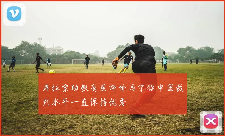 库拉索助教高度评价马宁称中国裁判水平一直保持优秀