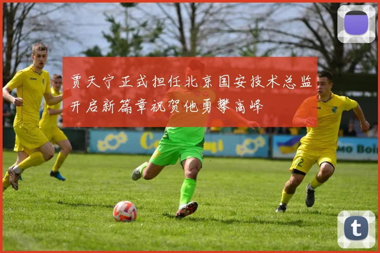 贾天宁正式担任北京国安技术总监开启新篇章祝贺他勇攀高峰