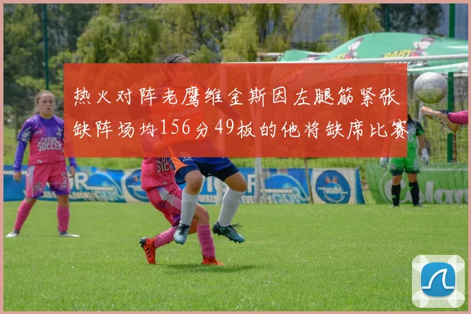 热火对阵老鹰维金斯因左腿筋紧张缺阵场均156分49板的他将缺席比赛