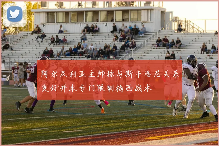 阿尔及利亚主帅称与斯卡洛尼关系良好并未专门限制梅西战术