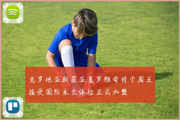 克罗地亚新星亚基罗维奇将于周五接受国际米兰体检正式加盟