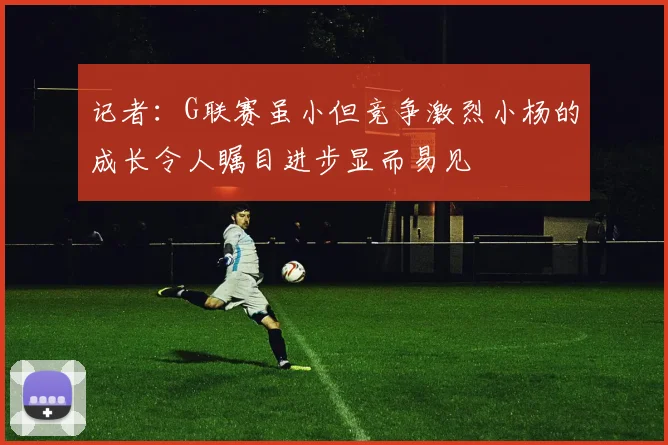 记者：G联赛虽小但竞争激烈小杨的成长令人瞩目进步显而易见