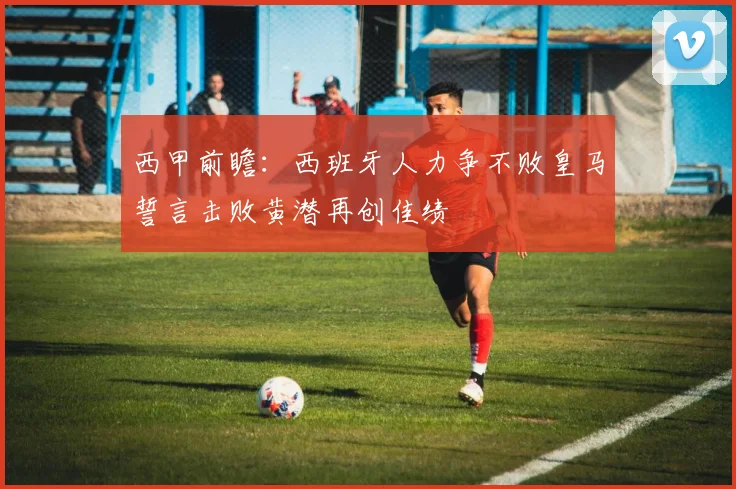 西甲前瞻：西班牙人力争不败皇马誓言击败黄潜再创佳绩