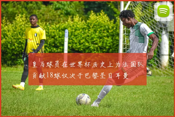 皇马球员在世界杯历史上为法国队贡献18球仅次于巴黎圣日耳曼