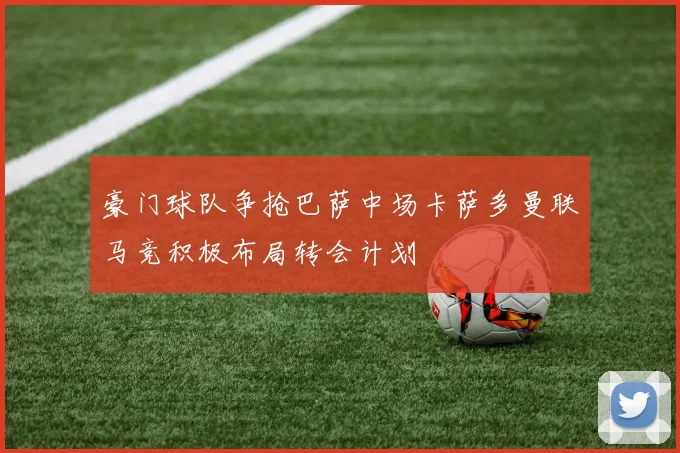 豪门球队争抢巴萨中场卡萨多曼联马竞积极布局转会计划