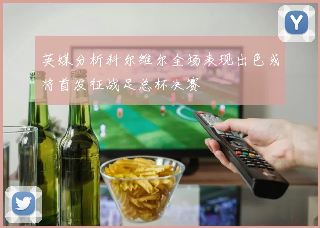 英媒分析科尔维尔全场表现出色或将首发征战足总杯决赛
