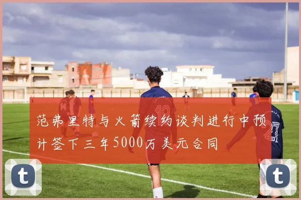 范弗里特与火箭续约谈判进行中预计签下三年5000万美元合同